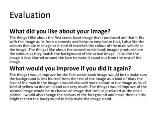 Evaluation
What did you like about your image?
The things I like about the first comic book image that I produced are that it fits
with the image as its from a comedy and helps to emphasize that, I also like the
colours that are in image as it kind of matches the colour of the main vehicle in
the image. The things I like about the second comic book image I produced are
the colours as they match the background of the actual image, I also like the
image is less blurred around the face to make it stand out from the rest of the
image.
What would you improve if you did it again?
The things I would improve for the first comic book image would be to make sure
the background is less blurred from the rest of the image as it kind of blurs the
face of the man in the image. I would also add more colour to the image as its all
kind of yellow so doesn’t stand out very much. The things I would improve of the
second image would be to choose an image that isn’t as pixelated as the one I
picked. I would also change the colours of the foreground and make them a little
brighter then the background to help make the image stand.
 