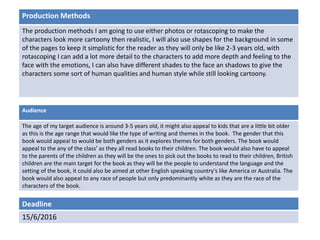 Deadline
15/6/2016
Audience
The age of my target audience is around 3-5 years old, it might also appeal to kids that are a little bit older
as this is the age range that would like the type of writing and themes in the book. The gender that this
book would appeal to would be both genders as it explores themes for both genders. The book would
appeal to the any of the class’ as they all read books to their children. The book would also have to appeal
to the parents of the children as they will be the ones to pick out the books to read to their children, British
children are the main target for the book as they will be the people to understand the language and the
setting of the book, it could also be aimed at other English speaking country's like America or Australia. The
book would also appeal to any race of people but only predominantly white as they are the race of the
characters of the book.
Production Methods
The production methods I am going to use either photos or rotascoping to make the
characters look more cartoony then realistic, I will also use shapes for the background in some
of the pages to keep it simplistic for the reader as they will only be like 2-3 years old, with
rotascoping I can add a lot more detail to the characters to add more depth and feeling to the
face with the emotions, I can also have different shades to the face an shadows to give the
characters some sort of human qualities and human style while still looking cartoony.
 