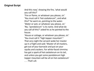 Original Script
And this now,' showing the fire, 'what would
you call this?'
'Fire or flame, or whatever you please, sir.'
'You must call it 'hot cockalorum", and what
this?' he went on, pointing to the water.
'Water or wet, or whatever you please, sir.'
'No, "pondalorum" is its name. And what do
you call all this?' asked he as he pointed to the
house.
'House or cottage, or whatever you please, sir.'
'You must call it "high topper mountain".'
That very night the servant woke her master
up in a fright and said: 'Master of all masters,
get out of your barnacle and put on your
squibs and crackers. For white-faced simminy
has got a spark of hot cockalorum on its tail,
and unless you get some pondalorum high
topper mountain will be all on hot cockalorum'
. . . That's all.
 