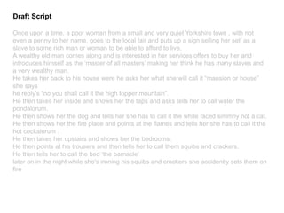 Draft Script
Once upon a time, a poor woman from a small and very quiet Yorkshire town , with not
even a penny to her name, goes to the local fair and puts up a sign selling her self as a
slave to some rich man or woman to be able to afford to live.
A wealthy old man comes along and is interested in her services offers to buy her and
introduces himself as the ‘master of all masters’ making her think he has many slaves and
a very wealthy man.
He takes her back to his house were he asks her what she will call it “mansion or house”
she says
he reply's “no you shall call it the high topper mountain”.
He then takes her inside and shows her the taps and asks tells her to call water the
pondalorum.
He then shows her the dog and tells her she has to call it the white faced simmny not a cat.
He then shows her the fire place and points at the flames and tells her she has to call it the
hot cockalorum .
He then takes her upstairs and shows her the bedrooms.
He then points at his trousers and then tells her to call them squibs and crackers.
He then tells her to call the bed ‘the barnacle’
later on in the night while she's ironing his squibs and crackers she accidently sets them on
fire
 