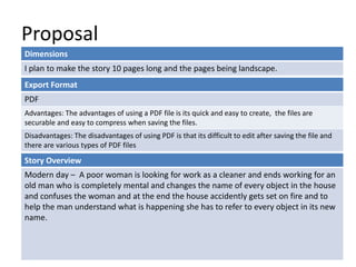 Proposal
Dimensions
I plan to make the story 10 pages long and the pages being landscape.
Story Overview
Modern day – A poor woman is looking for work as a cleaner and ends working for an
old man who is completely mental and changes the name of every object in the house
and confuses the woman and at the end the house accidently gets set on fire and to
help the man understand what is happening she has to refer to every object in its new
name.
Export Format
PDF
Advantages: The advantages of using a PDF file is its quick and easy to create, the files are
securable and easy to compress when saving the files.
Disadvantages: The disadvantages of using PDF is that its difficult to edit after saving the file and
there are various types of PDF files
 