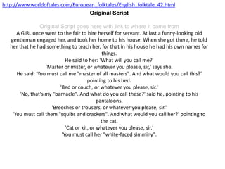 Original Script
Original Script goes here with link to where it came from
A GIRL once went to the fair to hire herself for servant. At last a funny-looking old
gentleman engaged her, and took her home to his house. When she got there, he told
her that he had something to teach her, for that in his house he had his own names for
things.
He said to her: 'What will you call me?'
'Master or mister, or whatever you please, sir,' says she.
He said: 'You must call me "master of all masters". And what would you call this?'
pointing to his bed.
'Bed or couch, or whatever you please, sir.'
'No, that's my "barnacle". And what do you call these?' said he, pointing to his
pantaloons.
'Breeches or trousers, or whatever you please, sir.'
'You must call them "squibs and crackers". And what would you call her?' pointing to
the cat.
'Cat or kit, or whatever you please, sir.'
'You must call her "white-faced simminy".
http://www.worldoftales.com/European_folktales/English_folktale_42.html
 