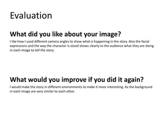 Evaluation
What did you like about your image?
I like how I used different camera angles to show what is happening in the story. Also the facial
expressions and the way the character is stood shows clearly to the audience what they are doing
in each image to tell the story.
What would you improve if you did it again?
I would make the story in different environments to make it more interesting. As the background
in each image are very similar to each other.
 