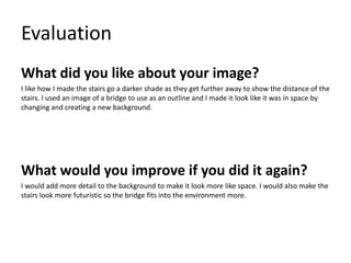 Evaluation
What did you like about your image?
I like how I made the stairs go a darker shade as they get further away to show the distance of the
stairs. I used an image of a bridge to use as an outline and I made it look like it was in space by
changing and creating a new background.
What would you improve if you did it again?
I would add more detail to the background to make it look more like space. I would also make the
stairs look more futuristic so the bridge fits into the environment more.
 