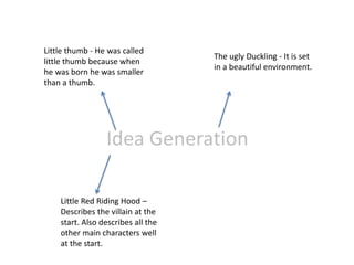 Idea Generation
Little thumb - He was called
little thumb because when
he was born he was smaller
than a thumb.
The ugly Duckling - It is set
in a beautiful environment.
Little Red Riding Hood –
Describes the villain at the
start. Also describes all the
other main characters well
at the start.
 