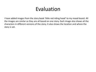 Evaluation
I have added images from the story book ‘little red riding hood’ to my mood board. All
the images are similar as they are all based on one story. Each image also shows all the
characters in different versions of the story. It also shows the location and where the
story is set.
 