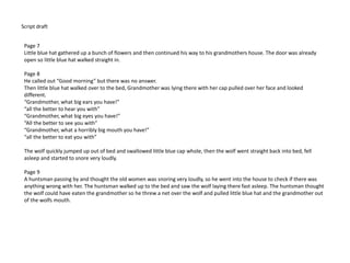 Script draft
Page 7
Little blue hat gathered up a bunch of flowers and then continued his way to his grandmothers house. The door was already
open so little blue hat walked straight in.
Page 8
He called out “Good morning” but there was no answer.
Then little blue hat walked over to the bed, Grandmother was lying there with her cap pulled over her face and looked
different.
“Grandmother, what big ears you have!”
“all the better to hear you with”
“Grandmother, what big eyes you have!”
“All the better to see you with”
“Grandmother, what a horribly big mouth you have!”
“all the better to eat you with”
The wolf quickly jumped up out of bed and swallowed little blue cap whole, then the wolf went straight back into bed, fell
asleep and started to snore very loudly.
Page 9
A huntsman passing by and thought the old women was snoring very loudly, so he went into the house to check if there was
anything wrong with her. The huntsman walked up to the bed and saw the wolf laying there fast asleep. The huntsman thought
the wolf could have eaten the grandmother so he threw a net over the wolf and pulled little blue hat and the grandmother out
of the wolfs mouth.
 