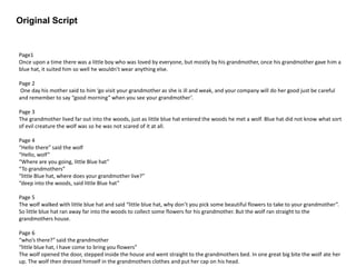 Original Script
Page1
Once upon a time there was a little boy who was loved by everyone, but mostly by his grandmother, once his grandmother gave him a
blue hat, it suited him so well he wouldn’t wear anything else.
Page 2
One day his mother said to him ‘go visit your grandmother as she is ill and weak, and your company will do her good just be careful
and remember to say “good morning” when you see your grandmother’.
Page 3
The grandmother lived far out into the woods, just as little blue hat entered the woods he met a wolf. Blue hat did not know what sort
of evil creature the wolf was so he was not scared of it at all.
Page 4
“Hello there” said the wolf
“Hello, wolf”
“Where are you going, little Blue hat”
“To grandmothers”
“little Blue hat, where does your grandmother live?”
“deep into the woods, said little Blue hat”
Page 5
The wolf walked with little blue hat and said “little blue hat, why don’t you pick some beautiful flowers to take to your grandmother”.
So little blue hat ran away far into the woods to collect some flowers for his grandmother. But the wolf ran straight to the
grandmothers house.
Page 6
“who’s there?” said the grandmother
“little blue hat, I have come to bring you flowers”
The wolf opened the door, stepped inside the house and went straight to the grandmothers bed. In one great big bite the wolf ate her
up. The wolf then dressed himself in the grandmothers clothes and put her cap on his head.
 