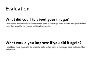 Evaluation
What did you like about your image?
I have added different colours over different parts of the image. I like that the background of the
image has two different colours and they join together.
What would you improve if you did it again?
I would add more colours to the image to make certain parts of the image stand out over other
parts more.
 