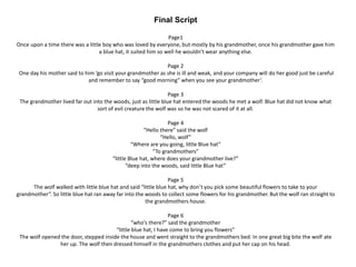 Final Script
Page1
Once upon a time there was a little boy who was loved by everyone, but mostly by his grandmother, once his grandmother gave him
a blue hat, it suited him so well he wouldn’t wear anything else.
Page 2
One day his mother said to him ‘go visit your grandmother as she is ill and weak, and your company will do her good just be careful
and remember to say “good morning” when you see your grandmother’.
Page 3
The grandmother lived far out into the woods, just as little blue hat entered the woods he met a wolf. Blue hat did not know what
sort of evil creature the wolf was so he was not scared of it at all.
Page 4
“Hello there” said the wolf
“Hello, wolf”
“Where are you going, little Blue hat”
“To grandmothers”
“little Blue hat, where does your grandmother live?”
“deep into the woods, said little Blue hat”
Page 5
The wolf walked with little blue hat and said “little blue hat, why don’t you pick some beautiful flowers to take to your
grandmother”. So little blue hat ran away far into the woods to collect some flowers for his grandmother. But the wolf ran straight to
the grandmothers house.
Page 6
“who’s there?” said the grandmother
“little blue hat, I have come to bring you flowers”
The wolf opened the door, stepped inside the house and went straight to the grandmothers bed. In one great big bite the wolf ate
her up. The wolf then dressed himself in the grandmothers clothes and put her cap on his head.
 