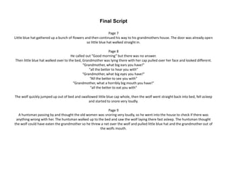 Final Script
Page 7
Little blue hat gathered up a bunch of flowers and then continued his way to his grandmothers house. The door was already open
so little blue hat walked straight in.
Page 8
He called out “Good morning” but there was no answer.
Then little blue hat walked over to the bed, Grandmother was lying there with her cap pulled over her face and looked different.
“Grandmother, what big ears you have!”
“all the better to hear you with”
“Grandmother, what big eyes you have!”
“All the better to see you with”
“Grandmother, what a horribly big mouth you have!”
“all the better to eat you with”
The wolf quickly jumped up out of bed and swallowed little blue cap whole, then the wolf went straight back into bed, fell asleep
and started to snore very loudly.
Page 9
A huntsman passing by and thought the old women was snoring very loudly, so he went into the house to check if there was
anything wrong with her. The huntsman walked up to the bed and saw the wolf laying there fast asleep. The huntsman thought
the wolf could have eaten the grandmother so he threw a net over the wolf and pulled little blue hat and the grandmother out of
the wolfs mouth.
 