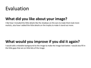 Evaluation
What did you like about your image?
I like how I included the little details like the shadows on the ears to make them look more
realistic, also how I added the little details on the trophy to make it stand out more.
What would you improve if you did it again?
I would add a relatable background to the image to make the image look better. I would also fill in
the little gaps that are on little bits of the image.
 