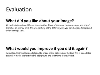 Evaluation
What did you like about your image?
All the fonts I used are different to each other. Three of them are the same colour and one of
them has an overlay on it. This was to show all the different ways you can change a font around
when editing a title.
What would you improve if you did it again?
I would add more colours and also add a image with a pattern over the text. This is a good idea
because it makes the text suit the background and the theme of the project.
 