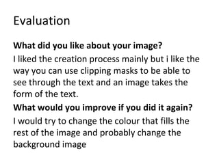 Evaluation
What did you like about your image?
I liked the creation process mainly but i like the
way you can use clipping masks to be able to
see through the text and an image takes the
form of the text.
What would you improve if you did it again?
I would try to change the colour that fills the
rest of the image and probably change the
background image
 