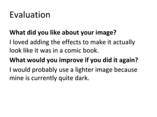Evaluation
What did you like about your image?
I loved adding the effects to make it actually
look like it was in a comic book.
What would you improve if you did it again?
I would probably use a lighter image because
mine is currently quite dark.
 