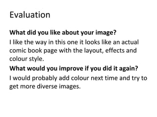 Evaluation
What did you like about your image?
I like the way in this one it looks like an actual
comic book page with the layout, effects and
colour style.
What would you improve if you did it again?
I would probably add colour next time and try to
get more diverse images.
 