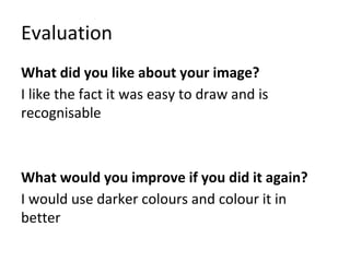 Evaluation
What did you like about your image?
I like the fact it was easy to draw and is
recognisable
What would you improve if you did it again?
I would use darker colours and colour it in
better
 