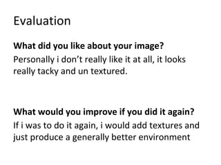 Evaluation
What did you like about your image?
Personally i don’t really like it at all, it looks
really tacky and un textured.
What would you improve if you did it again?
If i was to do it again, i would add textures and
just produce a generally better environment
 