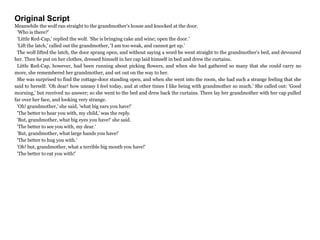 Original Script
Meanwhile the wolf ran straight to the grandmother's house and knocked at the door.
'Who is there?'
'Little Red-Cap,' replied the wolf. 'She is bringing cake and wine; open the door.'
'Lift the latch,' called out the grandmother, 'I am too weak, and cannot get up.'
The wolf lifted the latch, the door sprang open, and without saying a word he went straight to the grandmother's bed, and devoured
her. Then he put on her clothes, dressed himself in her cap laid himself in bed and drew the curtains.
Little Red-Cap, however, had been running about picking flowers, and when she had gathered so many that she could carry no
more, she remembered her grandmother, and set out on the way to her.
She was surprised to find the cottage-door standing open, and when she went into the room, she had such a strange feeling that she
said to herself: 'Oh dear! how uneasy I feel today, and at other times I like being with grandmother so much.' She called out: 'Good
morning,' but received no answer; so she went to the bed and drew back the curtains. There lay her grandmother with her cap pulled
far over her face, and looking very strange.
'Oh! grandmother,' she said, 'what big ears you have!'
'The better to hear you with, my child,' was the reply.
'But, grandmother, what big eyes you have!' she said.
'The better to see you with, my dear.'
'But, grandmother, what large hands you have!'
'The better to hug you with.'
'Oh! but, grandmother, what a terrible big mouth you have!'
'The better to eat you with!'
 