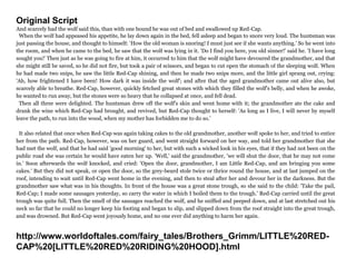 Original Script
And scarcely had the wolf said this, than with one bound he was out of bed and swallowed up Red-Cap.
When the wolf had appeased his appetite, he lay down again in the bed, fell asleep and began to snore very loud. The huntsman was
just passing the house, and thought to himself: 'How the old woman is snoring! I must just see if she wants anything.' So he went into
the room, and when he came to the bed, he saw that the wolf was lying in it. 'Do I find you here, you old sinner!' said he. 'I have long
sought you!' Then just as he was going to fire at him, it occurred to him that the wolf might have devoured the grandmother, and that
she might still be saved, so he did not fire, but took a pair of scissors, and began to cut open the stomach of the sleeping wolf. When
he had made two snips, he saw the little Red-Cap shining, and then he made two snips more, and the little girl sprang out, crying:
'Ah, how frightened I have been! How dark it was inside the wolf'; and after that the aged grandmother came out alive also, but
scarcely able to breathe. Red-Cap, however, quickly fetched great stones with which they filled the wolf's belly, and when he awoke,
he wanted to run away, but the stones were so heavy that he collapsed at once, and fell dead.
Then all three were delighted. The huntsman drew off the wolf's skin and went home with it; the grandmother ate the cake and
drank the wine which Red-Cap had brought, and revived, but Red-Cap thought to herself: 'As long as I live, I will never by myself
leave the path, to run into the wood, when my mother has forbidden me to do so.'
It also related that once when Red-Cap was again taking cakes to the old grandmother, another wolf spoke to her, and tried to entice
her from the path. Red-Cap, however, was on her guard, and went straight forward on her way, and told her grandmother that she
had met the wolf, and that he had said 'good morning' to her, but with such a wicked look in his eyes, that if they had not been on the
public road she was certain he would have eaten her up. 'Well,' said the grandmother, 'we will shut the door, that he may not come
in.' Soon afterwards the wolf knocked, and cried: 'Open the door, grandmother, I am Little Red-Cap, and am bringing you some
cakes.' But they did not speak, or open the door, so the grey-beard stole twice or thrice round the house, and at last jumped on the
roof, intending to wait until Red-Cap went home in the evening, and then to steal after her and devour her in the darkness. But the
grandmother saw what was in his thoughts. In front of the house was a great stone trough, so she said to the child: 'Take the pail,
Red-Cap; I made some sausages yesterday, so carry the water in which I boiled them to the trough.' Red-Cap carried until the great
trough was quite full. Then the smell of the sausages reached the wolf, and he sniffed and peeped down, and at last stretched out his
neck so far that he could no longer keep his footing and began to slip, and slipped down from the roof straight into the great trough,
and was drowned. But Red-Cap went joyously home, and no one ever did anything to harm her again.
http://www.worldoftales.com/fairy_tales/Brothers_Grimm/LITTLE%20RED-
CAP%20[LITTLE%20RED%20RIDING%20HOOD].html
 