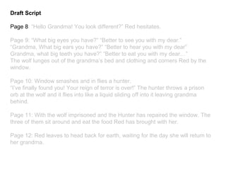 Draft Script
Page 8: “Hello Grandma! You look different?” Red hesitates.
Page 9: “What big eyes you have?” “Better to see you with my dear.”
“Grandma, What big ears you have?” “Better to hear you with my dear”
Grandma, what big teeth you have?” “Better to eat you with my dear…”
The wolf lunges out of the grandma’s bed and clothing and corners Red by the
window.
Page 10: Window smashes and in flies a hunter.
“I’ve finally found you! Your reign of terror is over!” The hunter throws a prison
orb at the wolf and it flies into like a liquid sliding off into it leaving grandma
behind.
Page 11: With the wolf imprisoned and the Hunter has repaired the window. The
three of them sit around and eat the food Red has brought with her.
Page 12: Red leaves to head back for earth, waiting for the day she will return to
her grandma.
 