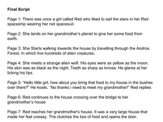 Final Script
Page 1: There was once a girl called Red who liked to sail the stars in her Red
spaceship wearing her red spacesuit.
Page 2: She lands on her grandmother’s planet to give her some food from
earth.
Page 3: She Starts walking towards the house by travelling through the Andros
Forest. In which live hundreds of alien creatures.
Page 4: She meets a strange alien wolf. His eyes were as yellow as the moon.
His skin was as black as the night. Teeth as sharp as knives. He glares at her
licking his lips.
Page 5: “Hello little girl, how about you bring that food to my house in the bushes
over there?” He howls. “No thanks i need to meet my grandmother!” Red replies
Page 6: Red continues to the house crossing over the bridge to her
grandmother’s house
Page 7: Red reaches her grandmother's house. It was a very large house that
made her feel uneasy. The clutches the box of food and opens the door.
 