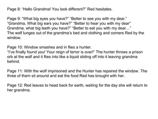 Page 8: “Hello Grandma! You look different?” Red hesitates.
Page 9: “What big eyes you have?” “Better to see you with my dear.”
“Grandma, What big ears you have?” “Better to hear you with my dear”
Grandma, what big teeth you have?” “Better to eat you with my dear…”
The wolf lunges out of the grandma’s bed and clothing and corners Red by the
window.
Page 10: Window smashes and in flies a hunter.
“I’ve finally found you! Your reign of terror is over!” The hunter throws a prison
orb at the wolf and it flies into like a liquid sliding off into it leaving grandma
behind.
Page 11: With the wolf imprisoned and the Hunter has repaired the window. The
three of them sit around and eat the food Red has brought with her.
Page 12: Red leaves to head back for earth, waiting for the day she will return to
her grandma.
 