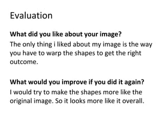 Evaluation
What did you like about your image?
The only thing i liked about my image is the way
you have to warp the shapes to get the right
outcome.
What would you improve if you did it again?
I would try to make the shapes more like the
original image. So it looks more like it overall.
 