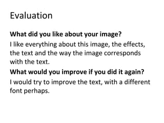 Evaluation
What did you like about your image?
I like everything about this image, the effects,
the text and the way the image corresponds
with the text.
What would you improve if you did it again?
I would try to improve the text, with a different
font perhaps.
 