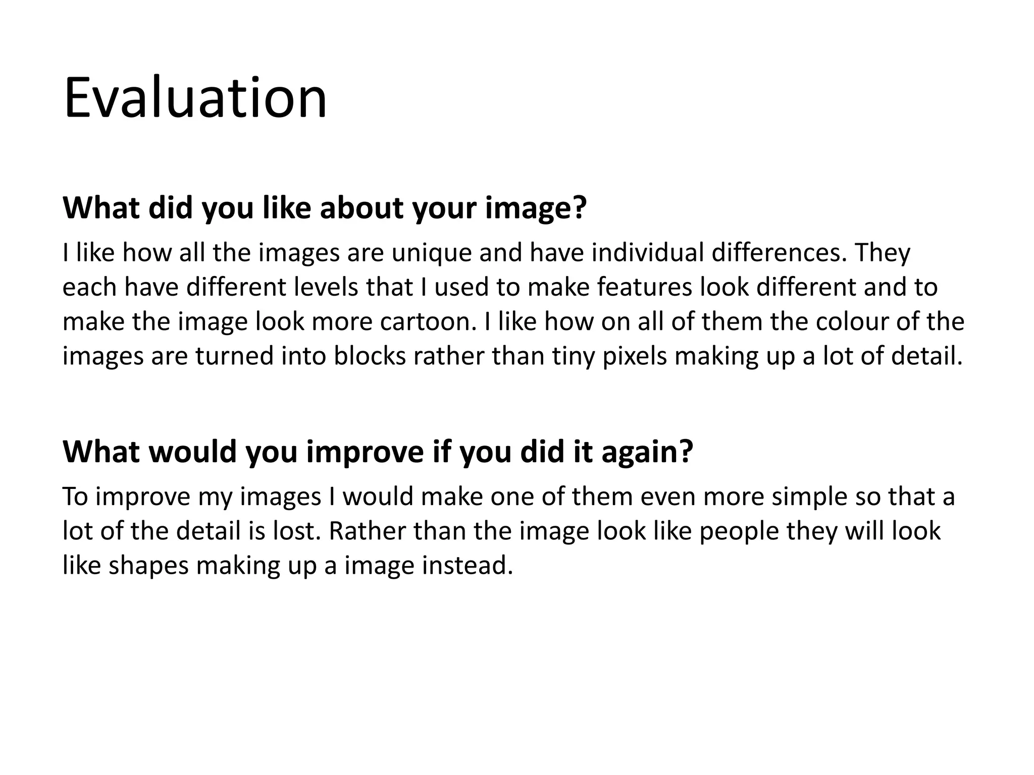 Evaluation
What did you like about your image?
I like how all the images are unique and have individual differences. They
each have different levels that I used to make features look different and to
make the image look more cartoon. I like how on all of them the colour of the
images are turned into blocks rather than tiny pixels making up a lot of detail.
What would you improve if you did it again?
To improve my images I would make one of them even more simple so that a
lot of the detail is lost. Rather than the image look like people they will look
like shapes making up a image instead.
 
