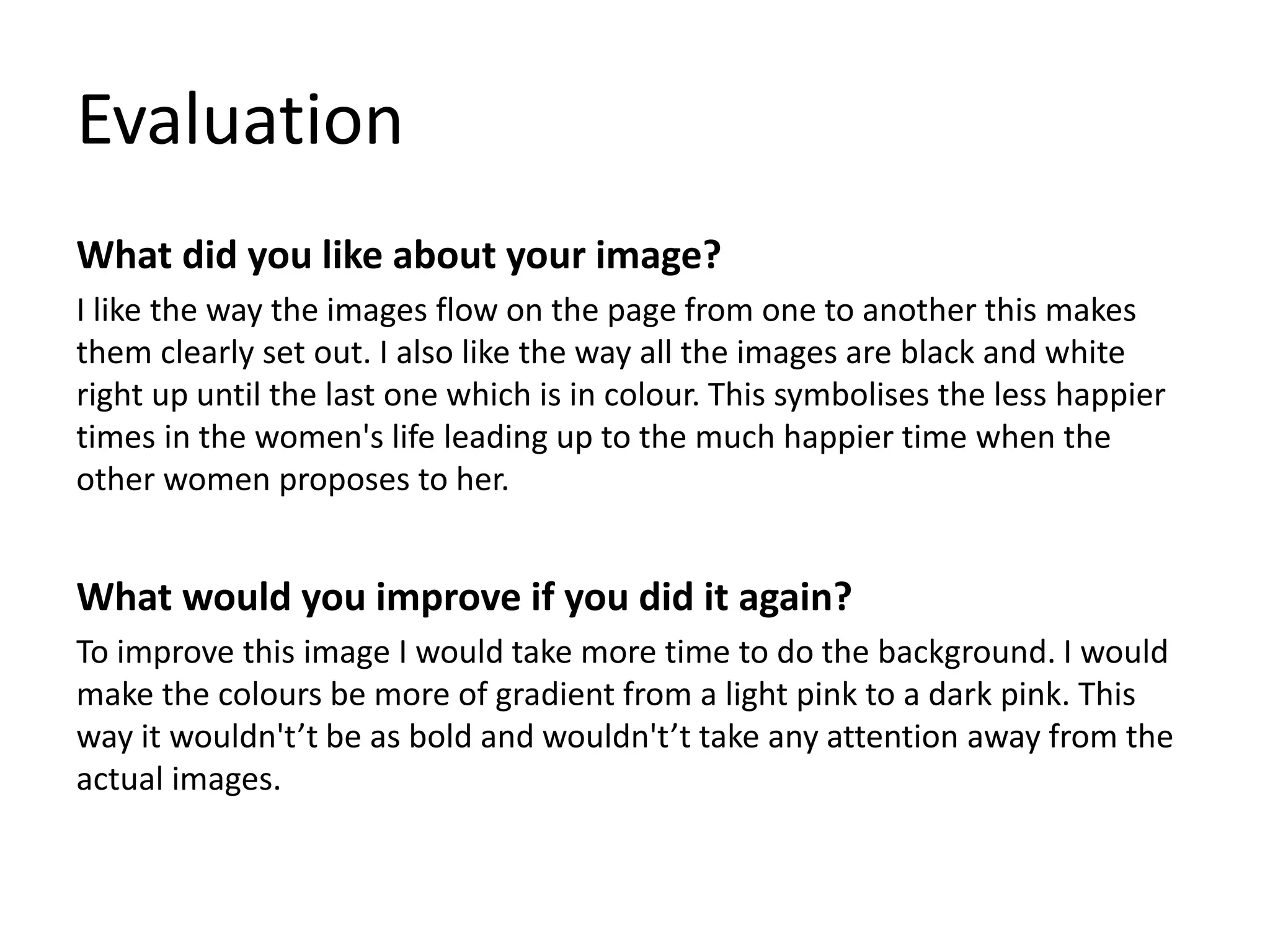 Evaluation
What did you like about your image?
I like the way the images flow on the page from one to another this makes
them clearly set out. I also like the way all the images are black and white
right up until the last one which is in colour. This symbolises the less happier
times in the women's life leading up to the much happier time when the
other women proposes to her.
What would you improve if you did it again?
To improve this image I would take more time to do the background. I would
make the colours be more of gradient from a light pink to a dark pink. This
way it wouldn't’t be as bold and wouldn't’t take any attention away from the
actual images.
 