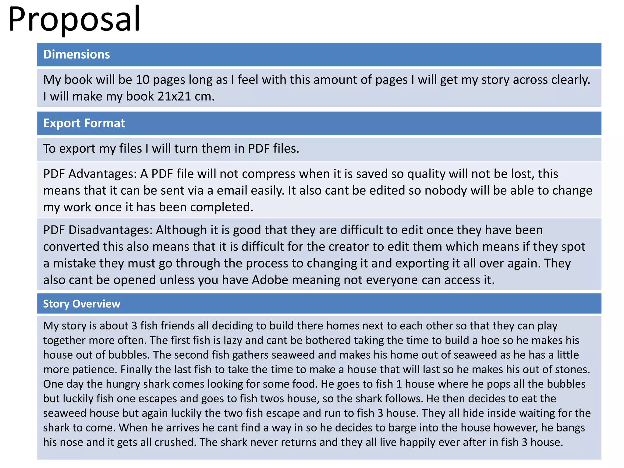 Proposal
Dimensions
My book will be 10 pages long as I feel with this amount of pages I will get my story across clearly.
I will make my book 21x21 cm.
Story Overview
My story is about 3 fish friends all deciding to build there homes next to each other so that they can play
together more often. The first fish is lazy and cant be bothered taking the time to build a hoe so he makes his
house out of bubbles. The second fish gathers seaweed and makes his home out of seaweed as he has a little
more patience. Finally the last fish to take the time to make a house that will last so he makes his out of stones.
One day the hungry shark comes looking for some food. He goes to fish 1 house where he pops all the bubbles
but luckily fish one escapes and goes to fish twos house, so the shark follows. He then decides to eat the
seaweed house but again luckily the two fish escape and run to fish 3 house. They all hide inside waiting for the
shark to come. When he arrives he cant find a way in so he decides to barge into the house however, he bangs
his nose and it gets all crushed. The shark never returns and they all live happily ever after in fish 3 house.
Export Format
To export my files I will turn them in PDF files.
PDF Advantages: A PDF file will not compress when it is saved so quality will not be lost, this
means that it can be sent via a email easily. It also cant be edited so nobody will be able to change
my work once it has been completed.
PDF Disadvantages: Although it is good that they are difficult to edit once they have been
converted this also means that it is difficult for the creator to edit them which means if they spot
a mistake they must go through the process to changing it and exporting it all over again. They
also cant be opened unless you have Adobe meaning not everyone can access it.
 
