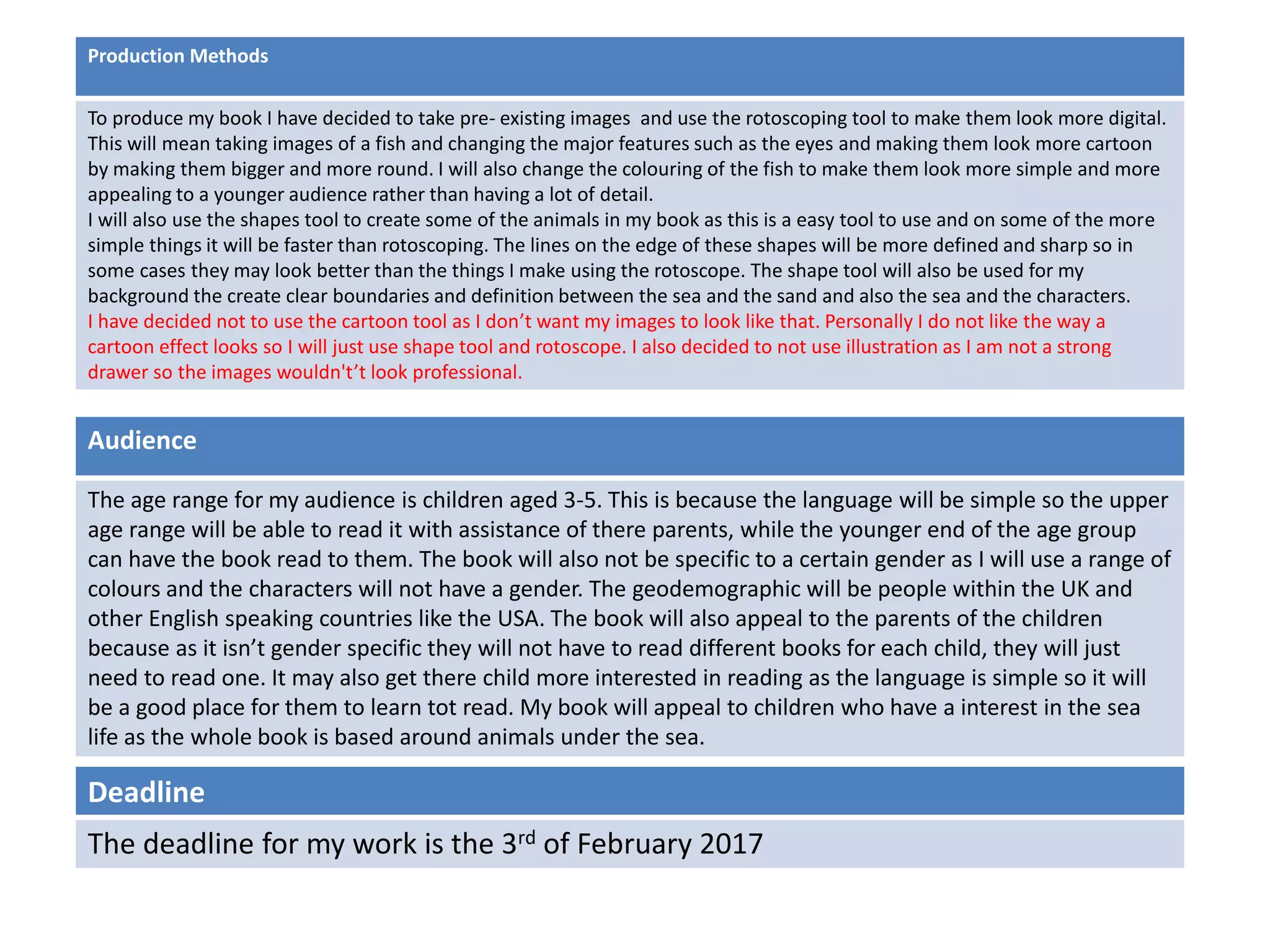 Deadline
The deadline for my work is the 3rd of February 2017
Audience
The age range for my audience is children aged 3-5. This is because the language will be simple so the upper
age range will be able to read it with assistance of there parents, while the younger end of the age group
can have the book read to them. The book will also not be specific to a certain gender as I will use a range of
colours and the characters will not have a gender. The geodemographic will be people within the UK and
other English speaking countries like the USA. The book will also appeal to the parents of the children
because as it isn’t gender specific they will not have to read different books for each child, they will just
need to read one. It may also get there child more interested in reading as the language is simple so it will
be a good place for them to learn tot read. My book will appeal to children who have a interest in the sea
life as the whole book is based around animals under the sea.
Production Methods
To produce my book I have decided to take pre- existing images and use the rotoscoping tool to make them look more digital.
This will mean taking images of a fish and changing the major features such as the eyes and making them look more cartoon
by making them bigger and more round. I will also change the colouring of the fish to make them look more simple and more
appealing to a younger audience rather than having a lot of detail.
I will also use the shapes tool to create some of the animals in my book as this is a easy tool to use and on some of the more
simple things it will be faster than rotoscoping. The lines on the edge of these shapes will be more defined and sharp so in
some cases they may look better than the things I make using the rotoscope. The shape tool will also be used for my
background the create clear boundaries and definition between the sea and the sand and also the sea and the characters.
I have decided not to use the cartoon tool as I don’t want my images to look like that. Personally I do not like the way a
cartoon effect looks so I will just use shape tool and rotoscope. I also decided to not use illustration as I am not a strong
drawer so the images wouldn't’t look professional.
 