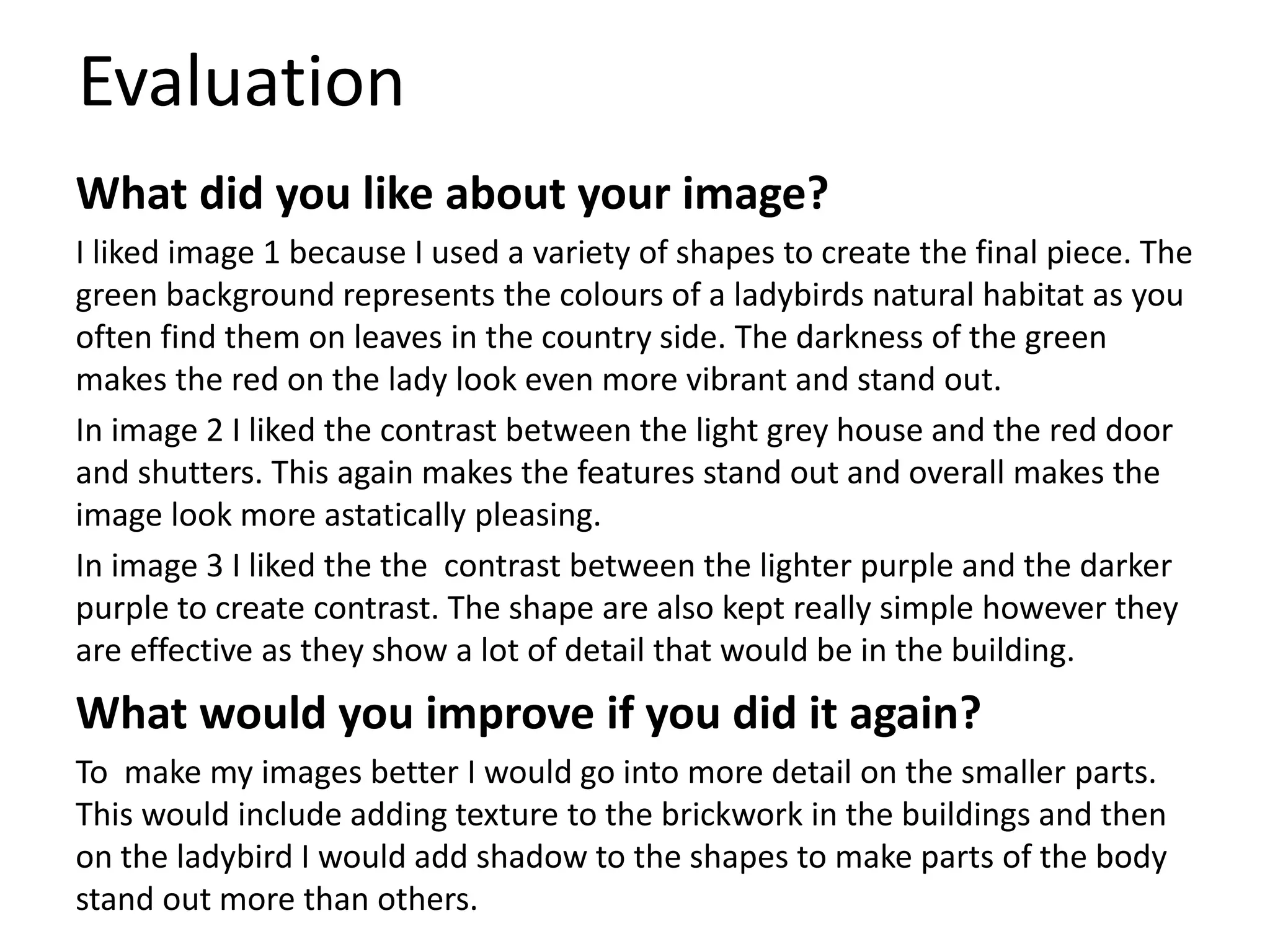 Evaluation
What did you like about your image?
I liked image 1 because I used a variety of shapes to create the final piece. The
green background represents the colours of a ladybirds natural habitat as you
often find them on leaves in the country side. The darkness of the green
makes the red on the lady look even more vibrant and stand out.
In image 2 I liked the contrast between the light grey house and the red door
and shutters. This again makes the features stand out and overall makes the
image look more astatically pleasing.
In image 3 I liked the the contrast between the lighter purple and the darker
purple to create contrast. The shape are also kept really simple however they
are effective as they show a lot of detail that would be in the building.
What would you improve if you did it again?
To make my images better I would go into more detail on the smaller parts.
This would include adding texture to the brickwork in the buildings and then
on the ladybird I would add shadow to the shapes to make parts of the body
stand out more than others.
 