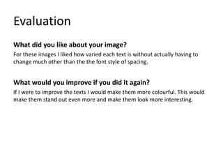 Evaluation
What did you like about your image?
For these images I liked how varied each text is without actually having to
change much other than the the font style of spacing.
What would you improve if you did it again?
If I were to improve the texts I would make them more colourful. This would
make them stand out even more and make them look more interesting.
 