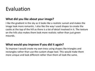 Evaluation
What did you like about your image?
I like the gradient in the sky as it looks like a realistic sunset and makes the
image look more romantic. I also like the way I used shapes to create the
castle at the top of the hill as there is a lot of detail involved in it. The texture
on the hills also makes them look more realistic rather than just green
mounds.
What would you improve if you did it again?
To improve I would create my own tress using shapes like triangles and
rectangles rather than use the custom shape tool. This would make them
more unique and look different rather than them all look the same.
 