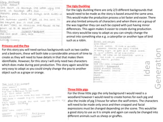The Ugly Duckling
For the Ugly duckling there are only 2/3 different backgrounds that
would need to be made as the story is based around the same area.
This would make the production process a lot faster and easier. There
are also limited amounts of characters and when there are a group of
the was together they can each be copied with just having minor
differences. This again makes it easier to create during production.
This story would be easy to adapt as you can simply change the
animal into something else e.g. a caterpillar or another type of bird
such as a robin.
Princess and the Pea
For this story you will need various backgrounds such as two castles
and a bedroom, these will both take a considerable amount of time to
create as they will need to have details in that that makes them
identifiable. However, for this story I will only need two characters
which does make during post production. This story again would be
very easy to adapt as you could simply change the pea to another
object such as a grape or orange.
Three little pigs
For the three little pigs the only background I would need is a
woodland however I would need to create homes for each pig and
also the inside of pig 3 house for when the wolf enters. The characters
will need to be made only once and then cropped and facial
expressions must be changed depending on the scene. This would be
a good story to use as it is simple and again can easily be changed into
different animals such as sheep or giraffes.
Idea
Generation
 