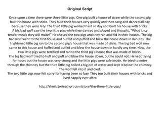 Original Script
Once upon a time there were three little pigs. One pig built a house of straw while the second pig
built his house with sticks. They built their houses very quickly and then sang and danced all day
because they were lazy. The third little pig worked hard all day and built his house with bricks.
A big bad wolf saw the two little pigs while they danced and played and thought, “What juicy
tender meals they will make!” He chased the two pigs and they ran and hid in their houses. The big
bad wolf went to the first house and huffed and puffed and blew the house down in minutes. The
frightened little pig ran to the second pig’s house that was made of sticks. The big bad wolf now
came to this house and huffed and puffed and blew the house down in hardly any time. Now, the
two little pigs were terrified and ran to the third pig’s house that was made of bricks.
The big bad wolf tried to huff and puff and blow the house down, but he could not. He kept trying
for hours but the house was very strong and the little pigs were safe inside. He tried to enter
through the chimney but the third little pig boiled a big pot of water and kept it below the chimney.
The wolf fell into it and died.
The two little pigs now felt sorry for having been so lazy. They too built their houses with bricks and
lived happily ever after.
http://shortstoriesshort.com/story/the-three-little-pigs/
 
