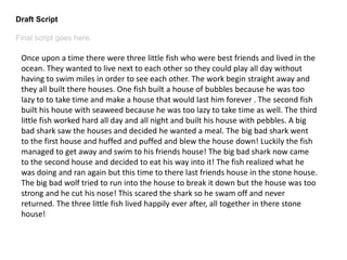 Draft Script
Final script goes here.
Once upon a time there were three little fish who were best friends and lived in the
ocean. They wanted to live next to each other so they could play all day without
having to swim miles in order to see each other. The work begin straight away and
they all built there houses. One fish built a house of bubbles because he was too
lazy to to take time and make a house that would last him forever . The second fish
built his house with seaweed because he was too lazy to take time as well. The third
little fish worked hard all day and all night and built his house with pebbles. A big
bad shark saw the houses and decided he wanted a meal. The big bad shark went
to the first house and huffed and puffed and blew the house down! Luckily the fish
managed to get away and swim to his friends house! The big bad shark now came
to the second house and decided to eat his way into it! The fish realized what he
was doing and ran again but this time to there last friends house in the stone house.
The big bad wolf tried to run into the house to break it down but the house was too
strong and he cut his nose! This scared the shark so he swam off and never
returned. The three little fish lived happily ever after, all together in there stone
house!
 