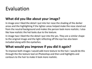 Evaluation
What did you like about your image?
In image one I liked the detail I put into her nose the shading of the darker
areas and the highlighting if the lighter areas helped make the nose stand out
from the neutral background and makes the person look more realistic. I also
like how realistic the hat looks due to the texture.
In image two I liked the the detail I put into the yes. They are a similar shape
to the original image and the light reflecting off the eye has also been
included along with the eyelashes.
What would you improve if you did it again?
To improve both images I would add more texture to the hair. I would do this
through the the texture tool on Photoshop and then and highlights and
contours to the hair to make it look more realistic.
 