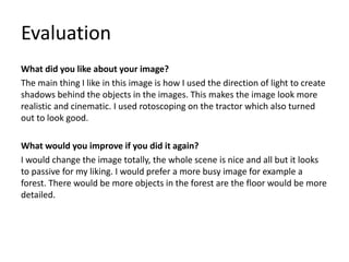 Evaluation
What did you like about your image?
The main thing I like in this image is how I used the direction of light to create
shadows behind the objects in the images. This makes the image look more
realistic and cinematic. I used rotoscoping on the tractor which also turned
out to look good.
What would you improve if you did it again?
I would change the image totally, the whole scene is nice and all but it looks
to passive for my liking. I would prefer a more busy image for example a
forest. There would be more objects in the forest are the floor would be more
detailed.
 