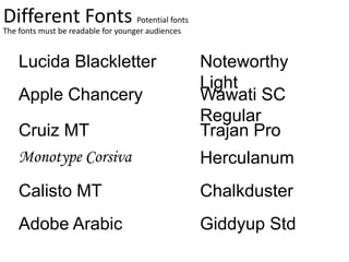 Different Fonts
Lucida Blackletter
Apple Chancery
Cruiz MT
Monotype Corsiva
The fonts must be readable for younger audiences
Noteworthy
Light
Wawati SC
Regular
Trajan Pro
Herculanum
Calisto MT Chalkduster
Potential fonts
Adobe Arabic Giddyup Std
 