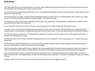 Draft Script
Final script goes here.
Once upon a time there was a Princess that lived in the King’s castle. Whenever she got upset she would run into the dark forest to find her lime
tree and would throw her golden ball in the air and catch it for fun.
One day the Princess was throwing her golden ball in the air she accidently threw the ball too high and missed the catch, the ball rolled across the
ground into a deep dark hole.
The Princess began to cry loudly. Suddenly a Werewolf appeared climbing out of the dark hole. The Werewolf then said “If I retrieve your golden
ball from my den will you feed me and give me a place to sleep?”, ”Yes” said the Princess.
The Werewolf went back into the hole and returned to the Princess with the golden ball. The Werewolf then explained that he needed to retrieve
some items from his home, the Princess nods.
As the Werewolf is climbing into his hole the Princess runs all the way back to her castle. Avoiding the Werewolf at all costs.
That same night as the Princess and King were eating their dinner they hear a knock at the door. The Princess gets up and opens the door but
instantly slams it on the guests face. The King then orders the Princess to open the door, the Princess opens the door and the Werewolf appears.
The King asks “How may I help you sir?” the Werewolf then explains the promise him and the Princess made. The King says to the Princess “Is
this true?”, the Princess nods in misery.
The King then shouts at the Princess “You DON’T treat guests like that, do you understand?!”, the Princess ignores him, “I’m going to bed” says
the Princess.
The Princess then shows the Werewolf to his room and they all go to sleep. That same night the Princess decides to scare the Werewolf away
from the castle by wearing a mask and scaring him whilst he’s asleep.
Whilst the Werewolf was sleeping the Princess creeps into his room and stands next to his bed, randomly she begins to make a loud screaming
noise. The Werewolf instantly wakes up in terror and falls of the side of the bed banging his head on the floor. But something had happened.
As the Werewolf banged his head on the floor he turned into a handsome Prince. The Princess looks at him and instantly falls in love with his
looks. The Prince says “I was bewitched by an evil witch and she turned me into a Werewolf”, ”I’m so sorry for treating you the way I did” cried the
Princess.
Later that month both the Prince and Princess decided to get married and they both live happily ever after.
 