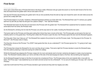 Final Script
Final script goes here.
Once upon a time there was a Princess that lived in the King’s castle. Whenever she got upset she would run into the dark forest to find her lime
tree and would throw her golden ball in the air and catch it for fun.
One day the Princess was throwing her golden ball in the air she accidently threw the ball too high and missed the catch, the ball rolled across the
ground into a deep dark hole.
The Princess began to cry loudly. Suddenly a Werewolf appeared climbing out of the dark hole. The Werewolf then said “If I retrieve your golden
ball from my den will you feed me and give me a place to sleep?”, ”Yes” said the Princess.
The Werewolf went back into the hole and returned to the Princess with the golden ball. The Werewolf then explained that he needed to retrieve
some items from his home, the Princess nods.
As the Werewolf is climbing into his hole the Princess runs all the way back to her castle. Avoiding the Werewolf at all costs.
That same night as the Princess and King were eating their dinner they hear a knock at the door. The Princess gets up and opens the door but
instantly slams it on the guests face. The King then orders the Princess to open the door, the Princess opens the door and the Werewolf appears.
The King asks “How may I help you sir?” the Werewolf then explains the promise him and the Princess made. The King says to the Princess “Is
this true?”, the Princess nods in misery.
The King then shouts at the Princess “You DON’T treat guests like that, do you understand?!”, the Princess ignores him, “I’m going to bed” says
the Princess.
The Princess then shows the Werewolf to his room and they all go to sleep. That same night the Princess decides to scare the Werewolf away
from the castle by wearing a mask and scaring him whilst he’s asleep.
Whilst the Werewolf was sleeping the Princess creeps into his room and stands next to his bed, randomly she begins to make a loud screaming
noise. The Werewolf instantly wakes up in terror and falls of the side of the bed banging his head on the floor. But something had happened.
As the Werewolf banged his head on the floor he turned into a handsome Prince. The Princess looks at him and instantly falls in love with his
looks. The Prince says “I was bewitched by an evil witch and she turned me into a Werewolf”, ”I’m so sorry for treating you the way I did” cried the
Princess.
Later that month both the Prince and Princess decided to get married and they both live happily ever after.
 