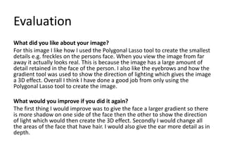 Evaluation
What did you like about your image?
For this image I like how I used the Polygonal Lasso tool to create the smallest
details e.g. freckles on the persons face. When you view the image from far
away it actually looks real. This is because the image has a large amount of
detail retained in the face of the person. I also like the eyebrows and how the
gradient tool was used to show the direction of lighting which gives the image
a 3D effect. Overall I think I have done a good job from only using the
Polygonal Lasso tool to create the image.
What would you improve if you did it again?
The first thing I would improve was to give the face a larger gradient so there
is more shadow on one side of the face then the other to show the direction
of light which would then create the 3D effect. Secondly I would change all
the areas of the face that have hair. I would also give the ear more detail as in
depth.
 
