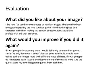 Evaluation
What did you like about your image?
I like how I’ve used my own quotes on random images. I believe they both
look good especially the lone survivor quote. I like how it displays one
character in the film looking in a certain direction. It makes it look
professional and well designed.
What would you improve if you did it
again?
If I was going to improve my work I would definitely do more film quotes.
Since I’ve only done two it doesn’t look as good as it could. I could have
edited both the images more with different types of filters. If I was going to
do film quotes again I would definitely do more of them and make sure the
quotes were my own thought up quotes from each film.
 