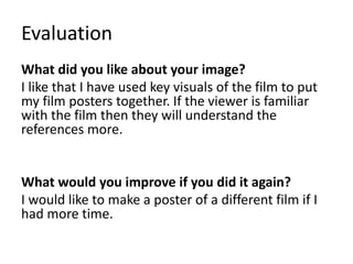 Evaluation
What did you like about your image?
I like that I have used key visuals of the film to put
my film posters together. If the viewer is familiar
with the film then they will understand the
references more.
What would you improve if you did it again?
I would like to make a poster of a different film if I
had more time.
 