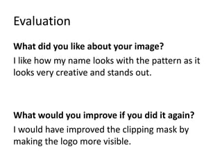 Evaluation
What did you like about your image?
I like how my name looks with the pattern as it
looks very creative and stands out.
What would you improve if you did it again?
I would have improved the clipping mask by
making the logo more visible.
 