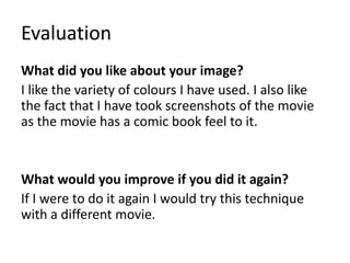 Evaluation
What did you like about your image?
I like the variety of colours I have used. I also like
the fact that I have took screenshots of the movie
as the movie has a comic book feel to it.
What would you improve if you did it again?
If I were to do it again I would try this technique
with a different movie.
 