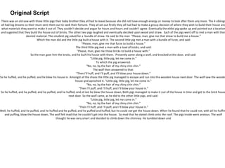 Original Script
There was an old sow with three little pigs their baby brother they all had to leave because she did not have enough energy or money to look after them any more. The 4 siblings
all had big dreams so their mum sent them out to seek their fortune. They all set out firstly they all had had to make a group decision of where they wish to build their house and
what materials they want to make it out of. They couldn’t decide and argue for hours and hours and couldn’t agree. Eventually the eldist pig spoke up and pointed out a location
and sugested that they build the house out of bricks. The other two pigs laughed and eventually decided upon wood and straw. Each of the pigs went off to met a man with their
desired material. The smallest pig asked for a bundle of straw. He said to the man “Please, man, give me that straw to build me a house.”
Which the man did and the little pig built a house with it. The second little pig met a man with a bundle of furze, and said:
“Please, man, give me that furze to build a house.”
The third little pig met a man with a load of bricks, and said:
“Please, man, give me those bricks to build a house with.”
So the man gave him the bricks, and he built his house with them. Presently came along a wolf, and knocked at the door, and said:
“Little pig, little pig, let me come in.”
To which the pig answered:
“No, no, by the hair of my chiny chin chin.”
The wolf then answered to that:
“Then I’ll huff, and I’ll puff, and I’ll blow your house down.”
So he huffed, and he puffed, and he blew his house in. Amongst all the chaos the little pig managed to escape and run into the wooden house next door. The wolf saw the wooden
house qnd aproched it. “Little pig, little pig, let me come in.”
“No, no, by the hair of my chiny chin chin.”
“Then I’ll puff, and I’ll huff, and I’ll blow your house in.”
So he huffed, and he puffed, and he puffed, and he huffed, and at last he blew the house down, Both pigs managed to make it out of the house in time and get to the brick house
next door. So the wolf came, as he did to the other little pigs, and said:
“Little pig, little pig, let me come in.”
“No, no, by the hair of my chiny chin chin.”
“Then I’ll huff, and I’ll puff, and I’ll blow your house in.”
Well, he huffed, and he puffed, and he huffed and he puffed, and he puffed and huffed; but he could not get the house down. When he found that he could not, with all his huffin
and puffing, blow the house down, The wolf felt mad that he couldn’t get into the house. So mad that he stated climb onto the roof. The pigs inside were anxious. The wolf
thought he was very smart and decided to climb down the chimney. He tumbled down and
 